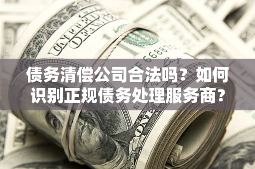 武汉债务清偿公司合法吗？如何识别正规债务处理服务商？