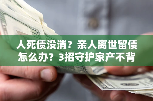 武汉人死债没消？亲人离世留债怎么办？3招守护家产不背锅
