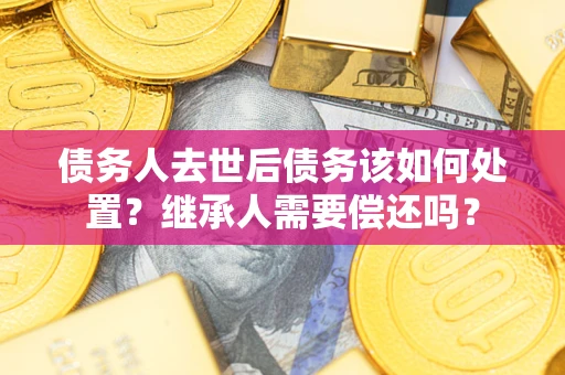 武汉债务人去世后债务该如何处置？继承人需要偿还吗？