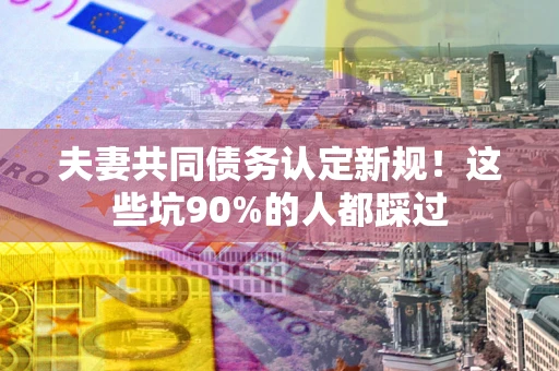 武汉夫妻共同债务认定新规！这些坑90%的人都踩过
