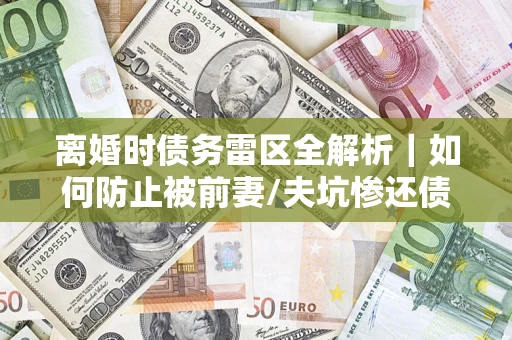 武汉离婚时债务雷区全解析｜如何防止被前妻/夫坑惨还债？