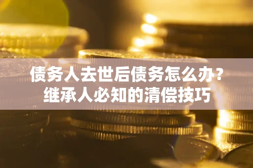 武汉债务人去世后债务怎么办？继承人必知的清偿技巧