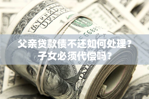 武汉父亲贷款债不还如何处理？子女必须代偿吗？