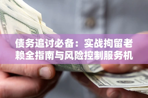 武汉债务追讨必备：实战拘留老赖全指南与风险控制服务机构推荐