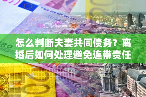 武汉怎么判断夫妻共同债务？离婚后如何处理避免连带责任？