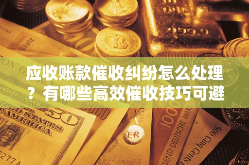 武汉应收账款催收纠纷怎么处理？有哪些高效催收技巧可避免坏账？